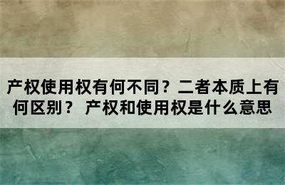 产权使用权有何不同？二者本质上有何区别？ 产权和使用权是什么意思